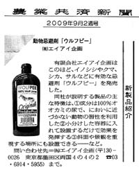 クリックして記事を拡大できます

農業共済新聞　平成２１年９月９日
有限会社エイアイ企画は、このほど、イノシシやクマ、シカ、サルなどに有効な動物よけ「ウルフピー」を発売した。
同社が説明する製品の主な特徴は、①成分は100％狼の尿で、においに近づかない動物の習性を利用した
②小分けした容器に入れて設置するだけで効果を発揮する③斜面や景観を重視する場所にも設置できる
など。
問い合わせ先＝(有)エイアイ企画（〒130-0026　東京都墨田区両国４の４の２　電話03-6914-5955）まで。
