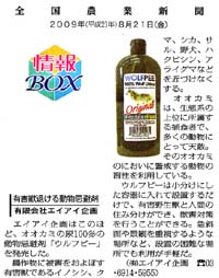 クリックして記事を拡大できます

全国農業新聞　2009年8月21日（金）　
有害獣退ける動物忌避剤　有限会社　エイアイ企画
エイアイ企画はこのほど、オオカミの尿100％の動物忌避剤「ウルフピー」を発売した。
農作物に被害をおよぼす有害獣であるイノシシ、クマ、シカ、サル、野犬、ハクビシン、アライグマなどを近づけなくする。
オオカミは、生態系の上位に所属する捕食者で、多くの動物にとって天敵。そのオオカミのにおいに警戒する動物の習性を利用している。
ウルフピーは小分けにした容器に入れて設置するだけで、有害野生獣と人間の住み分けができ、獣害対策を行うことができる。
急斜面や景観を重視するような場所など、設置の困難な場所でも利用が手軽だ。（(有)エイアイ企画　電話　03-6914-5955）
